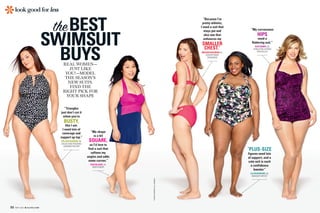 “My shape
is a bit
SQUARE,
so I’d love to
find a suit that
softens my
angles and adds
some curves.”
EVELYNJACK,24,
BARTENDER
REAL WOMEN—
JUST LIKE
YOU!—MODEL
THE SEASON’S
NEW SUITS.
FIND THE
RIGHT PICK FOR
YOUR SHAPE
SWIMSUIT
BUYS
theBEST
22 MAY 2015 ALLYOU.COM
look good forless
“Triangles
just don’t cut it
when you’re
BUSTY,
like I am.
I need lots of
coverage and
support up top.”
ORLAGHVAGNONI,34,
SALESANDTRADING
ADMINISTRATOR
KARENPEARSON(ALLWOMEN)
“Because I’m
pretty athletic,
I need a suit that
stays put and
also one that
enhances my
SMALLER
CHEST.”
MEGANHARTMAN,31,
ADVERTISING
MANAGER
“PLUS-SIZE
figures need lots
of support, and a
cute suit is such
a confidence
booster.”
ELLENBODKINS,35,
MAKEUPARTIST
“My curvaceous
HIPS
need a
flattering suit.”
KATEBERRY,26,
PUBLICRELATIONS
SPECIALIST
 