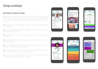 Design prototype
Main Features of Share-Care App
•Considerations of both registered and guest log in options, allow ing guests
to view the main functions of the app and also help the responsibilities or just
monitor patient progress including those who live too far away but wish to be
involved.
•Profile page stores important patient information, as well as contact information
for each carer.
•Group messaging allows all patients to communicate with everyone in the care
group at a touch of a button.
•Medication feature to monitors current and past medications in a safe and
secure way.
•Notetaking facilities to be used before, during and after the visit of community
dentist appointment.
•Interactive learning platform includes easy to digest informations, videos and
learning materials regarding dental health care
•Direct calling to provide the an easy way for both patient and and carer to
communicate with each other by pressing a simple icon.
•Expand your circle would allow user to meet new friends and share caring
experiences, and building a sense of community.
 