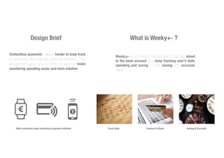 Design Brief
Contactless payments make it harder to keep track
of spending and manage personal finances. This
assignment asks you to think of ways to make
monitoring spending easier and more intuitive.
What is Weeky+- ?
Most commonly used contactless payment methods.
Weeky+- is a monitor device which can be linked
to the bank account and keep tracking user's daily
spending and saving in both anolog and accurate
ways.
Track Daily Connect to Bank Analog & Accurate
 
