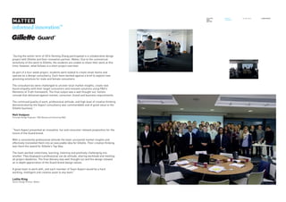 informed innovation™
“During the winter term of 2016 Heming Zhang participated in a collaborative design
project with Gillette and their innovation partner, Matter. Due to the commercial
sensitivity of this work to Gillette, the students are unable to share their work at this
time; however, what follows is a short project overview:
As part of a four-week project, students were tasked to create small teams and
operate as a design consultancy. Each team worked against a brief to explore new
grooming solutions for male and female consumers.
The consultancies were challenged to uncover local market insights, create new
found empathy with their target consumers and innovate solutions using P&G’s
Moments of Truth framework. The final output was a well thought out, holistic
concept that delivered against market, consumer, brand and business requirements.
The continued quality of work, professional attitude, and high level of creative thinking
demonstrated by the Aspect consultancy was commendable and of great value to the
Gillette business.”
Matt Hodgson
Principle Design Engineer, P&G Beauty and Grooming R&D
GILLETTE
UNN
MATTER
PROJECT
FEEDBACK
Oct-Nov 2016 _TEAM ASPECT
“Team Aspect presented an innovative, fun and consumer relevant proposition for the
future of the Guard brand.
With a consistently professional attitude the team uncovered market insights and
effectively translated them into an executable idea for Gillette. Their creative thinking
won them the award for Gillette’s Top Idea.
The team worked collectively, learning, listening and positively challenging one
another. They displayed a professional can do attitude, sharing workload and meeting
all project deadlines. The final delivery was well thought out and the design showed
an in depth appreciation of the Guard brand design values.
A great team to work with, and each member of Team Aspect would be a hard
working, intelligent and creative asset to any team.”
Lottie King
Senior Design Partner, Matter
 