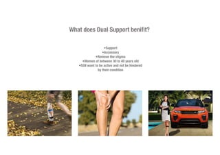 What does Dual Support benifit?
•Support
•Accessory
•Remove the stigma
•Women of between 30 to 40 years old
•Still want to be active and not be hindered
by their condition
 