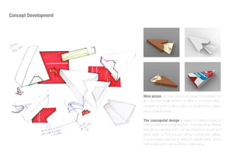 Concept Development
Slice pizzas are one of the most popular food ordered “to-
go”. They are usually served in a carton or on a paper plate,
the latter of which is all too often too small for the cheesy
piece of deliciousness
The conceputal design is based on different ways of
holding pizza when people eat them, it includes three different
features, an opening which can be pressed by thumb and
taking pizza out from the box without burning and spilling.
A pizza shape outer box to keep it's original shape, and a
folding plate which can be shorten while eating.
 
