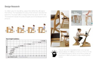 As children grow not only will they outgrow their clothes they will outgrow
their furniture. This necessitates the buying of new furniture to decorate their
bedrooms. This project will be to design furniture that ‘grows’ with the child.
The assignment includes the product longevity and emotional attachment to
products.
Design Research
There are many kind of adjustable furnitures which had been
designed already, the challenge is to think out of the box from all
of the traditional designing method, and provide an entirely new
experience for children and parents to enjoy using the growing
furniture.
 