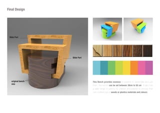 Slide Part
original bench
size
Slide Part
This Bench provides esaness to parents to assemble and use
them, the bench can be set between 30cm to 50 cm . It also has
a wide range of options for children and parents to choose their
own preferences of woods or plastics materials and colours.
Final Design
 