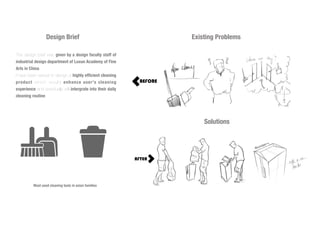 Design Brief
The design brief was given by a design faculty staff of
industrial design department of Luxun Academy of Fine
Arts in China.
I have been asked to design a highly efficient cleaning
product which would enhance user's cleaning
experience and eventually will intergrate into their daily
cleaning routine.
Most used cleaning tools in asian families
Existing Problems
Solutions
 