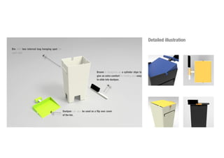 Detailed illustration
Bin with two internal bag hanging spot on
each side.
Dustpan can also be used as a flip over cover
of the bin.
Broom is designed as a cylinder shpe to
give an extra comfort for holding and easy
to slide into dustpan.
 