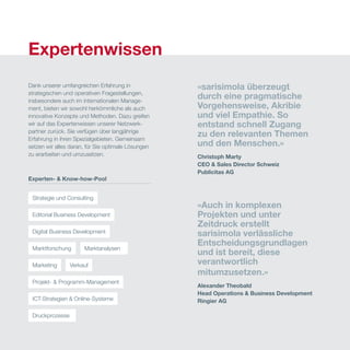 Experten- & Know-how-Pool
Strategie und Consulting
Editorial Business Development
Digital Business Development
Marketing Verkauf
Projekt- & Programm-Management
ICT-Strategien & Online-Systeme
Druckprozesse
Marktforschung Marktanalysen
Dank unserer umfangreichen Erfahrung in
strategischen und operativen Fragestellungen,
insbesondere auch im internationalen Manage-
ment, bieten wir sowohl herkömmliche als auch
innovative Konzepte und Methoden. Dazu greifen
wir auf das Expertenwissen unserer Netzwerk-
partner zurück. Sie verfügen über langjährige
Erfahrung in ihren Spezialgebieten. Gemeinsam
setzen wir alles daran, für Sie optimale Lösungen
zu erarbeiten und umzusetzen.
«sarisimola überzeugt
durch eine pragmatische
Vorgehensweise, Akribie
und viel Empathie. So
entstand schnell Zugang
zu den relevanten Themen
und den Menschen.»
Christoph Marty
CEO & Sales Director Schweiz
Publicitas AG
«Auch in komplexen
Projekten und unter
Zeitdruck erstellt
sarisimola verlässliche
Entscheidungsgrundlagen
und ist bereit, diese
verantwortlich
mitumzusetzen.»
Alexander Theobald
Head Operations & Business Development
Ringier AG
Expertenwissen
 