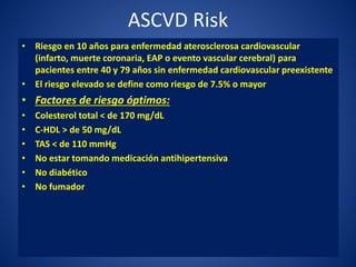 ASCVD Risk
• Riesgo en 10 años para enfermedad aterosclerosa cardiovascular
(infarto, muerte coronaria, EAP o evento vascular cerebral) para
pacientes entre 40 y 79 años sin enfermedad cardiovascular preexistente
• El riesgo elevado se define como riesgo de 7.5% o mayor
• Factores de riesgo óptimos:
• Colesterol total < de 170 mg/dL
• C-HDL > de 50 mg/dL
• TAS < de 110 mmHg
• No estar tomando medicación antihipertensiva
• No diabético
• No fumador
 