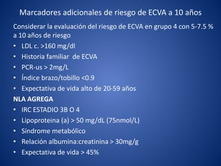 Marcadores adicionales de riesgo de ECVA a 10 años
Considerar la evaluación del riesgo de ECVA en grupo 4 con 5-7.5 %
a 10 años de riesgo
• LDL c. >160 mg/dl
• Historia familiar de ECVA
• PCR-us > 2mg/L
• Índice brazo/tobillo <0.9
• Expectativa de vida alto de 20-59 años
NLA AGREGA
• IRC ESTADIO 3B O 4
• Lipoproteina (a) > 50 mg/dL (75nmol/L)
• Síndrome metabólico
• Relación albumina:creatinina > 30mg/g
• Expectativa de vida > 45%
 