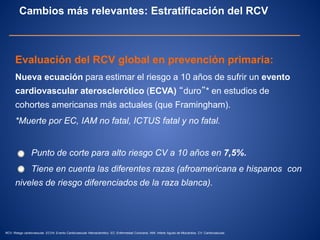 Evaluación del RCV global en prevención primaria:
Nueva ecuación para estimar el riesgo a 10 años de sufrir un evento
cardiovascular aterosclerótico (ECVA) “duro”* en estudios de
cohortes americanas más actuales (que Framingham).
*Muerte por EC, IAM no fatal, ICTUS fatal y no fatal.
Punto de corte para alto riesgo CV a 10 años en 7,5%.
Tiene en cuenta las diferentes razas (afroamericana e hispanos con
niveles de riesgo diferenciados de la raza blanca).
Cambios más relevantes: Estratificación del RCV
RCV: Riesgo cardiovascular. ECVA: Evento Cardiovascular Aterosclerótico. EC: Enfermedad Coronaria. IAM: Infarto Agudo de Miocardios. CV: Cardiovascular.
 
