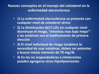Nuevos conceptos en el manejo del colesterol en la
enfermedad aterosclerosa
• 1) La enfermedad aterosclerosa se presenta con
cualquier nivel de colesterol sérico
• 2) La disminución del C-LDL en cualquier nivel
disminuye el riesgo, “mientras mas bajo mejor”
y las estatinas son el medicamento de primera
elección
• 3) El nivel individual de riesgo establece la
necesidad de usar estatinas, deben ser potentes
y buscar metas menores de 70 mg/dL
• 4) En los no respondedores o intolerantes
pueden agregarse otros hipolipemiantes
 