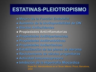 ESTATINAS-PLEIOTROPISMO
● Mejora de la Función Endotelial
● Aumento de la biodisponibilidad de ON˙
● Efectos Antioxidantes
● Propiedades Antiinflamatorias
● Propiedades Antihipertensivas
● Propiedades Antitrombóticas
● Propiedades Antiarritmicas
● Estabilización de las placas de ateroma
● Reclutamiento de células progenitoras
● Actividad Inmunosupresora
● Inhibición de la Hipertrofia Miocárdica
Esper RJ. Aterotrombosis en el Tercer Milenio. Prous, Barcelona,
2004
 