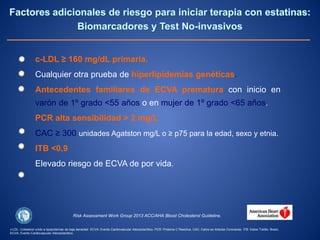 c-LDL ≥ 160 mg/dL primaria.
Cualquier otra prueba de hiperlipidemias genéticas.
Antecedentes familiares de ECVA prematura con inicio en
varón de 1º grado <55 años o en mujer de 1º grado <65 años.
PCR alta sensibilidad > 2 mg/L.
CAC ≥ 300 unidades Agatston mg/L o ≥ p75 para la edad, sexo y etnia.
ITB <0,9
Elevado riesgo de ECVA de por vida.
c-LDL: Colesterol unido a lipoproteínas de baja densidad. ECVA: Evento Cardiovascular Aterosclerótico. PCR: Proteína C Reactiva. CAC: Calcio en Arterias Coronarias. ITB: Índice Tobillo- Brazo.
ECVA: Evento Cardiovascular Aterosclerótico.
Risk Assessment Work Group 2013 ACC/AHA Blood Cholesterol Guideline.
 