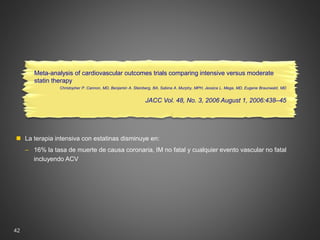 42
Meta-analysis of cardiovascular outcomes trials comparing intensive versus moderate
statin therapy
Christopher P. Cannon, MD, Benjamin A. Steinberg, BA, Sabina A. Murphy, MPH, Jessica L. Mega, MD, Eugene Braunwald, MD
JACC Vol. 48, No. 3, 2006 August 1, 2006:438–45
 La terapia intensiva con estatinas disminuye en:
‒ 16% la tasa de muerte de causa coronaria, IM no fatal y cualquier evento vascular no fatal
incluyendo ACV
 