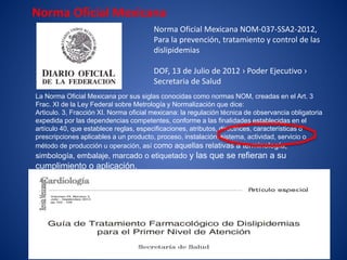 Norma Oficial Mexicana NOM-037-SSA2-2012,
Para la prevención, tratamiento y control de las
dislipidemias
DOF, 13 de Julio de 2012 › Poder Ejecutivo ›
Secretaria de Salud
Norma Oficial Mexicana
La Norma Oficial Mexicana por sus siglas conocidas como normas NOM, creadas en el Art. 3
Frac. XI de la Ley Federal sobre Metrología y Normalización que dice:
Articulo. 3, Fracción XI. Norma oficial mexicana: la regulación técnica de observancia obligatoria
expedida por las dependencias competentes, conforme a las finalidades establecidas en el
artículo 40, que establece reglas, especificaciones, atributos, directrices, características o
prescripciones aplicables a un producto, proceso, instalación, sistema, actividad, servicio o
método de producción u operación, así como aquellas relativas a terminología,
simbología, embalaje, marcado o etiquetado y las que se refieran a su
cumplimiento o aplicación.
 