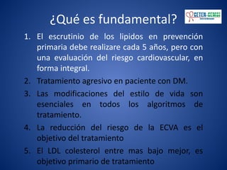 ¿Qué es fundamental?
1. El escrutinio de los lipidos en prevención
primaria debe realizare cada 5 años, pero con
una evaluación del riesgo cardiovascular, en
forma integral.
2. Tratamiento agresivo en paciente con DM.
3. Las modificaciones del estilo de vida son
esenciales en todos los algoritmos de
tratamiento.
4. La reducción del riesgo de la ECVA es el
objetivo del tratamiento
5. El LDL colesterol entre mas bajo mejor, es
objetivo primario de tratamiento
 
