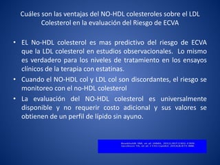 Cuáles son las ventajas del NO-HDL colesteroles sobre el LDL
Colesterol en la evaluación del Riesgo de ECVA
• EL No-HDL colesterol es mas predictivo del riesgo de ECVA
que la LDL colesterol en estudios observacionales. Lo mismo
es verdadero para los niveles de tratamiento en los ensayos
clínicos de la terapia con estatinas.
• Cuando el NO-HDL col y LDL col son discordantes, el riesgo se
monitoreo con el no-HDL colesterol
• La evaluación del NO-HDL colesterol es universalmente
disponible y no requerir costo adicional y sus valores se
obtienen de un perfil de lípido sin ayuno.
 