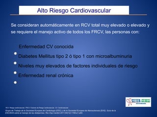 Se consideran automáticamente en RCV total muy elevado o elevado y
se requiere el manejo activo de todos los FRCV, las personas con:
Enfermedad CV conocida
Diabetes Mellitus tipo 2 ó tipo 1 con microalbuminuria
Niveles muy elevados de factores individuales de riesgo
Enfermedad renal crónica
Alto Riesgo Cardiovascular
Grupo de Trabajo de la Sociedad Europea de Cardiología (ESC) y de la Sociedad Europea de Aterosclerosis (EAS). Guía de la
ESC/EAS sobre el manejo de las dislipemias. Rev Esp Cardiol 2011;64(12):1168.e1-e60.
RCV: Riesgo cardiovascular. FRCV: Factores de Riesgo Cardiovascular. CV: Cardiovascular.
 