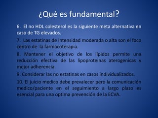 ¿Qué es fundamental?
6. El no HDL colesterol es la siguiente meta alternativa en
caso de TG elevados.
7. Las estatinas de intensidad moderada o alta son el foco
centro de la farmacoterapia.
8. Mantener el objetivo de los lípidos permite una
reducción efectiva de las lipoproteinas aterogenicas y
mejor adherencia.
9. Considerar las no estatinas en casos individualizados.
10. El juicio medico debe prevalecer pero la comunicación
medico/paciente en el seguimiento a largo plazo es
esencial para una optima prevención de la ECVA.
 