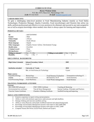 Mr HW SELALA’s CV Page 1 of 2
CURRICULUM VITAE
CAREER OBJECTIVE
To gain a challenging entry-level position in Food Manufacturing Industry (mainly as Food Safety
Technologist, Production Manager, Quality Controller, Food microbiologist and Chemist) that utilize my
skills, perform professional and effective in every position to be obtained, and succeed in any task assigned to
me as well as acquire knowledge where needed, since there is always space for learning and improvement.
PERSONAL DETAILS
ID : 8607285949081
Gender : Male
Ethnic Origin : African
Nationality : South African
Home language : Sepedi
Other languages : English, Siswati IsiZulu, Tshivhenda & Tsonga
Health status : Excellent
Criminal record : None
Driving licence : Code 8
Willing to relocate? Yes  No Willing to work shifts? Yes  No
Disability Yes No 
EDUCATIONAL BACKGROUND
High School Attended Inkunzi Secondary School 2005
Grade 12
Institution attended University of Venda 2010
BSc. in Food Science & Technology 4 years
Major courses
Food Microbiology Bacteriology Food Sensory Evaluation Fermentation technology II
FQMS Food Fermentation Biochemistry I & II Food Chemistry
Food Processing Design Food Machinery Food Waste management Food Science
TRAININGS /WORKSHOPS ATTENDED
External
ISO 22000:2005 advanced FSSC 22000 Certificate Coaching & Mentoring
Environmental law certificate. Time & Stress Management. Internal Auditing –Principles and Practices.
Train the Trainer Certificate Chamber of Baking Certificate Scaffold Erecting and Inspecting
SKILLS AND COMPETENCIES
 Extensive experience in report writing and presentation.
 Ability to work with minimum supervision, under pressure and tight deadlines.
 Strategic thinking and innovative problem solving.
 Ability to work effectively with people of different national and cultural backgrounds.
 Knowledge of Food Safety Management Systems with respect to ISO 22000:2005
 Knowledge of Food Safety Management Systems with respect to FSSC 22000
 Computer literate (Ms Word, Excel,P.Point, Outlook and Syspro)
Hector Wisdom Selala
P.O. Box 2614, Hazyview, Mpumalanga 1242
|Cell: 072 622 0224 |E-mail: Selalahw@gmail.com|
 