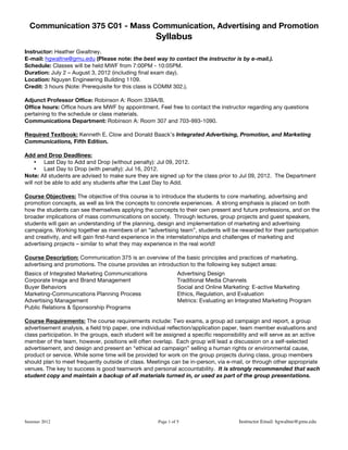 Communication 375 C01 - Mass Communication, Advertising and Promotion
Syllabus
Summer 2012 Page 1 of 5 Instructor Email: hgwaltne@gmu.edu
Instructor: Heather Gwaltney.
E-mail: hgwaltne@gmu.edu (Please note: the best way to contact the instructor is by e-mail.).
Schedule: Classes will be held MWF from 7:00PM - 10:05PM.
Duration: July 2 – August 3, 2012 (including final exam day).
Location: Nguyen Engineering Building 1109.
Credit: 3 hours (Note: Prerequisite for this class is COMM 302.).
Adjunct Professor Office: Robinson A: Room 339A/B.
Office hours: Office hours are MWF by appointment. Feel free to contact the instructor regarding any questions
pertaining to the schedule or class materials.
Communications Department: Robinson A: Room 307 and 703-993-1090.
Required Textbook: Kenneth E. Clow and Donald Baack’s Integrated Advertising, Promotion, and Marketing
Communications, Fifth Edition.
Add and Drop Deadlines:
• Last Day to Add and Drop (without penalty): Jul 09, 2012.
• Last Day to Drop (with penalty): Jul 16, 2012.
Note: All students are advised to make sure they are signed up for the class prior to Jul 09, 2012. The Department
will not be able to add any students after the Last Day to Add.
Course Objectives: The objective of this course is to introduce the students to core marketing, advertising and
promotion concepts, as well as link the concepts to concrete experiences. A strong emphasis is placed on both
how the students can see themselves applying the concepts to their own present and future professions, and on the
broader implications of mass communications on society. Through lectures, group projects and guest speakers,
students will gain an understanding of the planning, design and implementation of marketing and advertising
campaigns. Working together as members of an “advertising team”, students will be rewarded for their participation
and creativity, and will gain first-hand experience in the interrelationships and challenges of marketing and
advertising projects – similar to what they may experience in the real world!
Course Description: Communication 375 is an overview of the basic principles and practices of marketing,
advertising and promotions. The course provides an introduction to the following key subject areas:
Basics of Integrated Marketing Communications Advertising Design
Corporate Image and Brand Management Traditional Media Channels
Buyer Behaviors Social and Online Marketing: E-active Marketing
Marketing-Communications Planning Process Ethics, Regulation, and Evaluation
Advertising Management Metrics: Evaluating an Integrated Marketing Program
Public Relations & Sponsorship Programs
Course Requirements: The course requirements include: Two exams, a group ad campaign and report, a group
advertisement analysis, a field trip paper, one individual reflection/application paper, team member evaluations and
class participation. In the groups, each student will be assigned a specific responsibility and will serve as an active
member of the team, however, positions will often overlap. Each group will lead a discussion on a self-selected
advertisement, and design and present an “ethical ad campaign” selling a human rights or environmental cause,
product or service. While some time will be provided for work on the group projects during class, group members
should plan to meet frequently outside of class. Meetings can be in-person, via e-mail, or through other appropriate
venues. The key to success is good teamwork and personal accountability. It is strongly recommended that each
student copy and maintain a backup of all materials turned in, or used as part of the group presentations.
 