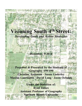 Visioning South 4th
Street:
Developing Goals and Action Strategies
December, 9 2014
Prepared & Presented by the Students of
Geography 690/490
Christine Anderson ∙ Susan Guderley
Mantas Laurinaitis ∙ David Long ∙ Jason Ochalek
Under the Direction of:
Ryan James
Assistant Professor of Geography
Northern Illinois University
 