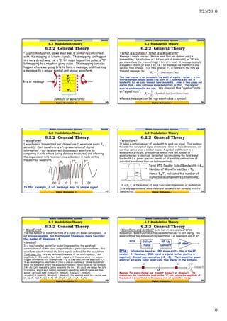 3/23/2010
10
Mobile Communication Systems Nov09
6.2.2 General Theory
55Digital Modulation I
• Digital modulation, as we shall see, is primarily concerned
with the mapping of bits to signals. This mapping can happen
in a very direct way, i.e. a “1” bit maps to positive pulse, a “0”
bit mapping to a negative going pulse. This mapping can also
happen where we group bits to form a message, and thus map
a message to a unique symbol and unique waveform.
6.2 Modulation Theory
Ψ1
Ψ2
Ψ3
ΨM
Symbols or waveforms
Bits or message
Mobile Communication Systems Nov09
6.2.2 General Theory
56Digital Modulation I
• What is a Symbol? What is a Waveform?
Message = simple concept. We can send 1 bit per channel use (i.e.
transmitting 1 bit at a time or 1 bit per unit of bandwidth), or “M” bits
per channel use (i.e. transmitting > 1 bits at a time). A message is simply
a sequence of bits (or even 1 bit, i.e. 1 bit message) we transmit in any
defined time interval. This time interval, Ts, is related to the rate we
transmit messages by:
This time interval is not necessarily the width of a pulse – rather it is the
interval between sending pulses (The width of a pulse has a big role in
bandwidth, but we could transmit lower bandwidth / wider in time pulses and
overlap them – some continuous phase modulations do this). The receiver
must be synchronized to this rate. We also call this “symbol” rate
or “signal rate”:
where a message can be represented as a symbol.
6.2 Modulation Theory
sec)/(
1
messages
T
R
s
m =
sec)/(sec)/(
1
baudorSymbols
T
R
s
s =
Mobile Communication Systems Nov09
6.2.2 General Theory
57Digital Modulation I
• Waveform?
1 waveform is transmitted per channel use (1 waveform every Ts
seconds). Each waveform is a “representation of digital
information” – our receiver will decode each waveform by
comparing it with others (using distance measures) and inferring
the sequence of bits received once a decision is made on the
transmitted waveform.
6.2 Modulation Theory
Ts
2Ts 3Ts
00 0110 11
In this example, 2 bit message map to unique signal.
Mobile Communication Systems Nov09
6.2.2 General Theory
58Digital Modulation I
• Waveform?
It takes a certain amount of bandwidth to send one signal. This leads us
towards the concept of signal dimensions. Once we have dimensions, we
can then define what a symbol means. A symbol is different to a
waveform in principle, although the symbol rate and number of
waveforms/sec is identical. Lets start by considering the total signal
bandwidth (i.e. power spectral density of all possible combinations of
individual waveforms than can be transmitted):
6.2 Modulation Theory
Total 95% Double Sided Bandwidth = BW
Number of Waveforms/Sec = TS
Hence BWTS indicates the number of
signal basis components (dimensions).
sWTBN ≅ is the number of basis functions (dimensions) of modulation.
It is only approximate, since the signal bandwidth not normally strictly
bandlimited.
Mobile Communication Systems Nov09
6.2.2 General Theory
59Digital Modulation I
• Waveform?
The real number of basis functions of a signal are known beforehand. In
our previous example, had 4 orthogonal frequencies (basis functions),
thus number of dimensions = 4.
6.2 Modulation Theory
•Symbol?
Is a real/complex vector (or scalar) representing the weighted
contribution of all the basis components to a particular waveform – this
waveform is built from all the basis signals defined for the modulation.
Think about this: Lets say we have a Sine wave, of certain frequency, f and
amplitude, A. We could in fact build a signal with this wave alone – i.e. we can
trigger information into its amplitude – e.g. a ‘1’ we send positive amplitude A, a
‘0’ we send negative amplitude -A (this is also an example of “phase modulation”
since the minus sign alters the phase by π radians). Hence would be two symbols
(+A, -A). Lets now add a Cosine wave into the mix. We could now assign two bits
to a symbol, where each symbol represents a weighted sum of Cosine and Sine
waves – i.e. could send Acos(ωt) + Asin(ωt), Acos(ωt) - Asin(ωt),
-Acos(ωt) + Asin(ωt), -Acos(ωt) - Asin(ωt). Our symbols would be a vector now:
[A,A], [A,-A], [-A,A], [-A,-A] OR (A+jA, A-jA, -A+jA, -A-jA).
Mobile Communication Systems Nov09
6.2.2 General Theory
60Digital Modulation I
• Waveform and Symbol? Lets look at an example of BPSK
modulation. Basis function is the cosine normalized to unit energy. The
waveform has two domains of representation – at baseband, and at RF.
6.2 Modulation Theory
bits Select
Pulse
RF Up
Convert
BPSK: Information keyed as 180o phase shift – this is the RF
version. At Baseband, BPSK signal is a pulse (either positive or
negative). Symbol represented as (+B, -B). The transmitter power
amplifier will scale signal power (and thus energy of the symbols).
P AMP
( )t
T
c
s
ωcos
2
0
AA−
Meaning: For every channel use, transmit Acos(ωt) or -Acos(ωt). The
symbols are the constellation point on the “X” axis, where the amplitude of
the symbol is proportional to the square root of symbol/bit energy.
 