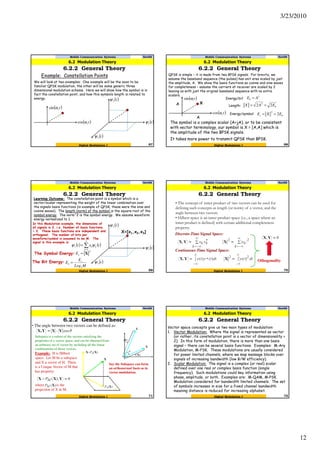 3/23/2010
12
Mobile Communication Systems Nov09
6.2.2 General Theory
67Digital Modulation I
Example: Constellation Points
We will look at two examples: One example will be the soon to be
familiar QPSK modulation, the other will be some generic three
dimensional modulation scheme. Here we will show how the symbol is in
fact the constellation point, and how this symbols length is related to
energy.
( )tcωcos
( )tcωsin
6.2 Modulation Theory
( )t1ψ
( )t2ψ
( )t3ψ
Mobile Communication Systems Nov09
6.2.2 General Theory
68Digital Modulation I
QPSK is simple – it is made from two BPSK signals. For brevity, we
assume the baseband sequence (the pulses) has unit area scaled by just
the amplitude, A. We show the basis functions as cosine and sine waves
for completeness – assume the carriers at receiver are scaled by 2
leaving us with just the original baseband sequence with no extra
scalars.
( )tcωcos
( )tcωsin
6.2 Modulation Theory
A
A
2
AEb =
X
bEAX 22 2
==
bs EXE 2
2
==
It takes more power to transmit QPSK than BPSK.
The symbol is a complex scalar (A+jA), or to be consistent
with vector terminology, our symbol is X = [A,A] which is
the amplitude of the two BPSK signals.
Energy/bit
Energy/symbol
Length:
Mobile Communication Systems Nov09
6.2.2 General Theory
69Digital Modulation I
Learning Outcome: The constellation point is a symbol which is a
vector/scalar representing the weight of the linear combination over
the signals basis functions (in example of QPSK, these were the sine and
cosine waves). The length (norm) of the symbol is the square root of the
symbol energy. The norm^2 is the symbol energy. We assume waveform
energy normalized to 1.
6.2 Modulation Theory
( )t1ψ
( )t2ψ
( )t3ψ
In this Modulation example, the dimensions of
all signals is 3, i.e. Number of basis functions
= 3. These basis functions are independent and
orthogonal. The number of bits per
waveform/symbol is assumed to be M. The
signal in this example is:
X=[x1,x2,x3]
2
X=sE
( ) ( )∑=
=
3
1k
kks txt ψψ
The Symbol Energy:
The Bit Energy:
MLog
E
E s
b
2
=
• The concept of inner product of two vectors can be used for
defining such concepts as length (or norm) of a vector, and the
angle between two vectors.
• Hilbert space is an inner product space (i.e., a space where an
inner product is defined) with certain additional completeness
property.
Discrete-Time Signal Space:
Continuous-Time Signal Space:
Othogonality
70Digital Modulation I
Mobile Communication Systems Nov09
6.2.2 General Theory
6.2 Modulation Theory
• The angle between two vectors can be defined as:
Subspace is a subset of the vectors satisfying the
properties of a vector space, and can be obtained from
an arbitrary set of vector by including all the linear
combinations of those vectors.
Example: H is Hilbert
space. Let M be a subspace
and X a vector of H. There
is a Unique Vector of M that
has property:
where is the
projection of X in M.
Say the Subspace can form
an orthonormal basis as in
vector modulation.
71Digital Modulation I
Mobile Communication Systems Nov09
6.2.2 General Theory
6.2 Modulation Theory
72Digital Modulation I
Mobile Communication Systems Nov09
6.2.2 General Theory
6.2 Modulation Theory
Vector space concepts give us two main types of modulation:
1. Vector Modulation: Where the signal is represented as vector
(or rather, its constellation point is a vector of dimensionality >
2). In this form of modulation, there is more than one basis
signal – there can be several basis functions. Examples: M-Ary
Modulation, M-FSK. These modulations are usually considered
for power limited channels, where we map message blocks over
signals of increasing bandwidth (low B/W efficiency).
2. Scalar Modulation: The signal is a complex (or real) scalar
defined over one real or complex basis function (single
frequency). Such modulations could key information using
phase, amplitude, or both. Examples are: M-QAM, M-PSK.
Modulation considered for bandwidth limited channels. The set
of symbols increases in size for a fixed channel bandwidth
meaning distance is reduced for increasing alphabet.
 