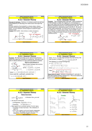 3/23/2010
13
73Digital Modulation I
Mobile Communication Systems Nov09
6.2.2 General Theory
6.2 Modulation Theory
Concept of distance: Distance, D, between waveforms defines
the probability of decoding error when noise interrupts the
signal.
In scalar modulation (fixed bandwidth, no channel coding) – distance
between uniformly spaced symbols depends on the transmitted/received
power. In vector modulation, distance depends on bandwidth (power
assumed fixed).
Example below is QPSK – where distance is simply calculated as:
( )tcωcos
( )tcωsin
D
sE
sED 2=
sE
Proof: Use Trigonometry!
2
2
4
cos
2
ss EE
D
=





=
π
74Digital Modulation I
Mobile Communication Systems Nov09
6.2.2 General Theory
6.2 Modulation Theory
Example: Two orthogonal basis functions – where modulation
in this example is simply the mapping of a bit/message to a
particular basis function (an orthogonal modulation technique).
Means constellation point for first waveform is [√Es,0,0,…,0].
Second waveform, constellation point is [0,√Es,0,…,0], and so
on for other waveforms. We always define the length of the vector
as its RMS value – its square value is energy. Hence the RMS is square
root of energy. For historical reasons, we coin the notation Es as being the
energy of a symbol (the symbol is a vector or scalar representing the
constellation point). ( )t1ψ
sED 2=
( )t2ψ
sE
sE
Proof: Use Pythagoras!
22
ss EED +=
75Digital Modulation I
Mobile Communication Systems Nov09
6.2.2 General Theory
6.2 Modulation Theory
Example: We shall use simple vector definitions and prove
some very important concepts for modulation. We want to be
able to define distance in a very arbitrary/abstract manner.
( )tz1 212121, xxyyzz +=
( )tz2
x1x2
y1
y2
Want to find distance, D:
D Inner Product between two vectors:
write 222111 sin,sin θθ zyzy ==
1θ 2θ
hence 


 +⋅= 21212121 sinsincoscos, θθθθzzzz
222111 cos,cos θθ zxzx ==
Since cos(A-B) = cosAcosB + sinAsinB, then
( ) 


 −⋅= 122121 cos, θθzzzz
76Digital Modulation I
Mobile Communication Systems Nov09
6.2.2 General Theory
6.2 Modulation Theory
Since is the angle between the two vectors, the
inner product is simply:
The distance, D, is (from Pythagoras):
θcos, 2121 zzzz ⋅=
12 θθθ −=
( ) ( )
( )2121
2
2
2
2
2
1
2
1
2
21
2
21
2 xxyyyxyx
xxyyD
+−+++=
−+−=
Since: 212121
2
2
2
2
2
2
2
1
2
1
2
1 ,,, xxyyzzxyzxyz +=+=+=
then:
21
2
2
2
1 ,2 zzzzD −+=
Importance of result: Distance is maximized if, and only if,
the inner (scalar) product equates to 0. This occurs when the
signal waveforms are orthogonal!
i=1:M where the wij are real
Set may be orthonormal
Orthogonality: ∫fj(t) fi(t) ∂t = 0 i ≠ j
Normality: E = ∫fi(t) fi(t) ∂t = 1
Basis signals form coordinate system of vector space
N (number of basis functions) <= M is dimension of
signal set
If N = M signals in set are all linearly independent
(i.e., none of the signals can be written as a linear
combination of the other signals in the set)
∑=
=
N
j
jiji twts
1
)()( φ
Basis Functions:
77Digital Modulation I
Mobile Communication Systems Nov09
6.2.2 General Theory
6.2 Modulation Theory
)1,0,2(
)1,2,0(
)0,2,0(
)0,0,2(
4
3
2
1
=
−=
=
=
s
s
s
s
Example:
78Digital Modulation I
Mobile Communication Systems Nov09
6.2.2 General Theory
6.2 Modulation Theory
 