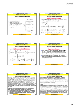 3/23/2010
14
Filters can be matched to
signals si(t), i=1,2, ... ,M,
instead to basis functions ψi(t),
i=1,2, ... , N. Usually, use of
basis functions give less
complexity.
Matched Filters:
79Digital Modulation I
Mobile Communication Systems Nov09
6.2.2 General Theory
6.2 Modulation Theory
Gram-Schmidt Procedure:
Gram-Schmidt orthogonalization determines a set of
orthonormal basis functions of {si(t)}
1
)(
)( 1
1
sE
ts
t =φ
2
)(
)()(])()([)()( 2
2
0
11222
d
T
E
td
ttdtttststd
s
=−= ∫ φφφ
i
s
d
i
i
i
j
T
jjiii
E
td
ttdtttststd
)(
)()(])()([)()(
1
1 0
=−= ∑ ∫
−
=
φφφ
80Digital Modulation I
Mobile Communication Systems Nov09
6.2.2 General Theory
Similar to projection theorem except with functions!
6.2 Modulation Theory
Orthonormal Basis Functions:
Determining weights wij
ij
T
jk
T N
k
ikj
N
k
kik
T
ji wdtttwdtttwdttts ∫∫ ∑∑∫ ===
== 00 110
)()()()]([)()( φφφφφ
∫=
T
jiij dtttsw
0
)()( φ
∫ ∑∫ ∑∑
∞
∞− ===
===
N
j
ij
T N
k
kik
N
j
jijis wdttwtwdttsE i
1
2
0 11
2
)]([)]([)( φφ
Mobile Communication Systems Nov09
6.2.2 General Theory
81Digital Modulation I
6.2 Modulation Theory
Signal Constellations:
Each signal si(t) can be represented by a vector wi =
(wi1,wi2, …, wiN) or by a point in N-dimensional signal
space where {fj} defines the space and wi represents
the coordinates in this space
Set of basis functions is not unique, but different
basis functions will not change the lengths (energies)
of the signal vectors
Mobile Communication Systems Nov09
6.2.2 General Theory
82Digital Modulation I
6.2 Modulation Theory
Mobile Communication Systems Nov09
6.2.3 General Theory
83Digital Modulation I
It would be interesting to see what happens if we increase the number
of basis functions. As an intuitive example, if we wish to send 1 bit at a
time through the channel (i.e. 1 bit per channel use), we would need at
least one basis function where we will decode the bit based on received
signal (i.e. The bit scales the basis function in a unique way such as
shifting its phase or adjusting its amplitude). We could also use two
basis functions to send one bit – i.e. A “1” maps to one unique signal, a “0”
to another unique signal. Would we need more bandwidth to send this
signal? Yes! We increase the bandwidth by increasing the dimensions of
the system.
If we send 2 bits at once through a channel (2 bits per channel use),
where the 2 bits map to a unique signal, we have two options:
1. Use two basis functions where the bits will map to a unique symbol.
2. Use four basis functions where each two tuple will map to a unique
signal that is uniquely decodable (remember, the basis functions
should be orthogonal).
6.2 Modulation Theory
84Digital Modulation I
Mobile Communication Systems Nov09
6.2.2 General Theory
6.2 Modulation Theory
In practice, would apply channel coding to the message bits to expand the
bandwidth (or reduce the signal rate to append channel codes in available
bandwidth) – in an ideal sense, this channel coding would be used to increase the
distance between the message blocks (and waveforms representing these blocks)
so as to minimize the probability of confusing one signal with another in noise. In
many ways, modulation and channel coding are complementary activities, although
linking the two is often illusive and difficult.
Example:
Consider a modulation with 8 basis functions (all orthogonal). We could design
the modulation such that 3 bits map to a unique basis function. If we considered
a simple channel coding scheme where the 3 bits get an additional 2 bits added
(rate 3/5 code), we could have now a total of 32 orthogonal basis functions. If
we design the encoder such that only 8 out of 32 waveforms are selected, we can
maximize the distance between the waveforms. If this distance maximization
results in a bigger SNR (remember noise is bigger over larger bandwidth) relative
to uncoded system, we would get an improvement in the bit error rate. In the
case where 500bits map to 2500 waveforms, would get much closer to capacity
limit for given code rate.
 