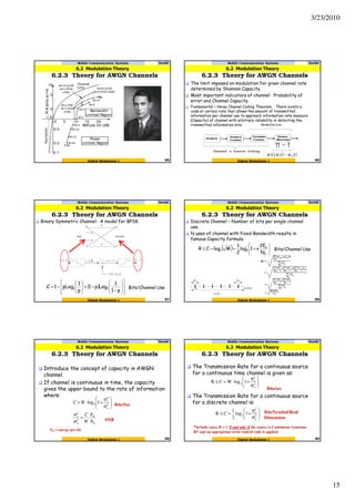 3/23/2010
15
6.2.3 Theory for AWGN Channels
6.2 Modulation Theory
Mobile Communication Systems Nov09
85Digital Modulation I
6.2.3 Theory for AWGN Channels
6.2 Modulation Theory
Mobile Communication Systems Nov09
86Digital Modulation I
The limit imposed on modulation for given channel rate
determined by Shannon Capacity.
Most important indicators of channel: Probability of
error and Channel Capacity.
Fundamental = Noisy Channel Coding Theorem: There exists a
code at certain rate that allows the amount of transmitted
information per channel use to approach information rate measure
(Capacity) of channel with arbitrary reliability in detecting the
transmitted information bits.
Binary Symmetric Channel: A model for BPSK.
( )
















−
−+







−=
p1
1
Logp1
p
1
pLog1C 22 Bits/Channel Use
6.2.3 Theory for AWGN Channels
6.2 Modulation Theory
Mobile Communication Systems Nov09
87Digital Modulation I
Discrete Channel – Number of bits per single channel
use.
N uses of channel with fixed Bandwidth results in
famous Capacity formula.
( ) 





+==≤
0
b
22
N
2E
ν1log
2
1
MlogCR Bits/Channel Use
6.2.3 Theory for AWGN Channels
6.2 Modulation Theory
Mobile Communication Systems Nov09
88Digital Modulation I
Introduce the concept of capacity in AWGN
channel.
If channel is continuous in time, the capacity
gives the upper bound to the rate of information
where:
0
2
2
2
2
2 1log
N
E
W
C
WC
b
n
s
n
s
=






+⋅=
σ
σ
σ
σ
Bits/Sec
SNR
Eb = energy per bit
6.2.3 Theory for AWGN Channels
6.2 Modulation Theory
Mobile Communication Systems Nov09
89Digital Modulation I
The Transmission Rate for a continuous source
for a continuous time channel is given as:
The Transmission Rate for a continuous source
for a discrete channel is:






σ
σ
+⋅=≤ 2
n
2
s
2 1logWCR






σ
σ
+=≤ 2
n
2
s
2 1log
2
1
CR
Bits/sec
Bits/Symbol/Real
Dimension
*In both cases, R = C if and only if the source is Continuous Gaussian
RV and an appropriate error control code is applied.
6.2.3 Theory for AWGN Channels
6.2 Modulation Theory
Mobile Communication Systems Nov09
90Digital Modulation I
 