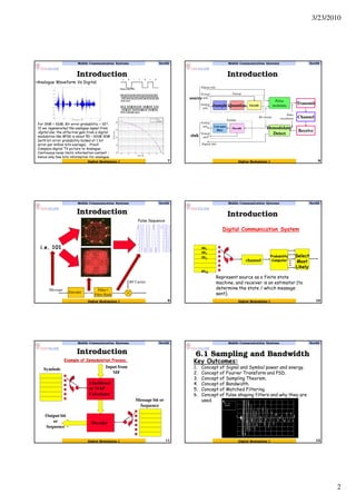 3/23/2010
2
Introduction
Mobile Communication Systems Nov09
7Digital Modulation I
•Analogue Waveform Vs Digital.
For SNR = 10dB, Bit error probability ~ 10-6.
If we regenerated the analogue signal from
digital one, the effective gain from a digital
modulation like BPSK is about 50 – 60dB SNR
(with bit error probability locked at 1 bit
error per million bits average). Proof:
Compare digital TV picture to Analogue.
Continuous noise limits information content –
hence only few bits information for analogue.
Introduction
Mobile Communication Systems Nov09
8Digital Modulation I
Encode
Transmit
Pulse
modulateSample Quantize
Demodulate/
Detect
Channel
Receive
Low-pass
filter
Decode
Pulse
waveformsBit stream
Format
Format
Digital info.
Textual
info.
Analog
info.
Textual
info.
Analog
info.
Digital info.
source
sink
Introduction
Mobile Communication Systems Nov09
9Digital Modulation I
Filter /
Filter Bank
Encoder
Message
RF Carrier
i.e. 101
Pulse Sequence
Introduction
Mobile Communication Systems Nov09
10Digital Modulation I
m1
m2
m3
mM
Digital Communication System
channel
Probability
Computer
Select
Most
Likely
Represent source as a finite state
machine, and receiver is an estimator (to
determine the state / which message
sent).
Introduction
Mobile Communication Systems Nov09
11Digital Modulation I
Likelihood
or MAP
Calculator
Decoder
Symbols
Message bit or
Sequence
Input from
MF
Output bit
or
Sequence
Example of Demodulation Process.
6.1 Sampling and Bandwidth
Mobile Communication Systems Nov09
12Digital Modulation I
Key Outcomes:
1. Concept of Signal and Symbol power and energy.
2. Concept of Fourier Transform and PSD.
3. Concept of Sampling Theorem.
4. Concept of Bandwidth.
5. Concept of Matched Filtering.
6. Concept of Pulse shaping filters and why they are
used.
 