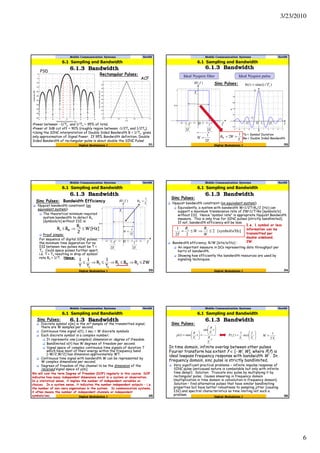 3/23/2010
6
Mobile Communication Systems Nov09
6.1.3 Bandwidth
31
6.1 Sampling and Bandwidth
Digital Modulation I
Rectangular Pulses:
-4 -3 -2 -1 0 1 2 3 4
-50
-45
-40
-35
-30
-25
-20
-15
-10
-5
0
Normalized Frequency (Hz)
Amplitude(dB)
-1.5 -1 -0.5 0 0.5 1 1.5
0
0.1
0.2
0.3
0.4
0.5
0.6
0.7
0.8
0.9
1
time
Autocorrelation(Normalized)
•Power between -1/Ts and 1/Ts ~ 95% of total.
•Power at 3dB cut off ~ 90% (roughly region between -1/2Ts and 1/2Ts).
•Using the SINC interpretation of Double Sided Bandwidth B = 1/Ts gives
only approximation of Signal Power. If 95% Bandwidth definition, Double
Sided Bandwidth of rectangular pulse is about double the SINC Pulse!
ACF
PSD
Mobile Communication Systems Nov09
6.1.3 Bandwidth
32
6.1 Sampling and Bandwidth
Digital Modulation I
Sinc Pulses:
sT2
1
sT2
1−
sT
)( fH
f t
)/sinc()( sTtth =
1
0 sT sT2
sT−
sT2−0
sT
W
2
1
=
Ideal Nyquist filter Ideal Nyquist pulse
s
W
T
WB
1
2 ==
Ts = Symbol Duration
Bw = Double Sided Bandwidth
Mobile Communication Systems Nov09
6.1.3 Bandwidth
33
6.1 Sampling and Bandwidth
Digital Modulation I
Sinc Pulses: Bandwidth Efficiency
sT2
1
sT2
1−
sT
)( fH
f0
sT
W
2
1
=
Nyquist bandwidth constraint (on
equivalent system):
The theoretical minimum required
system bandwidth to detect Rs
[symbols/s] without ISI is:
Proof simple:
For sequence of digital SINC pulses,
the minimum time separation for no
ISI between two pulses must be T =
Ts. Could space pulses further apart,
i.e. T > Ts resulting in drop of symbol
rate Rs = 1/T. Hence:
[Hz]W
2
R
BR s
Ws ≤⇒≤
2WRBR
T
1
R
T
1
T
1
sWs
s
s
s
≤⇒≤⇒≤⇒≤
s
W
T
B
1
=
Mobile Communication Systems Nov09
6.1.3 Bandwidth
34
6.1 Sampling and Bandwidth
Digital Modulation I
Sinc Pulses:
Nyquist bandwidth constraint (on equivalent system):
Equivalently, a system with bandwidth W=1/2T=Rs/2 [Hz] can
support a maximum transmission rate of 2W=1/T=Rs [symbols/s]
without ISI. Hence “symbol rate” is appropriate Nyquist Bandwidth
measure. This is only true for SINC pulses (strictly bandlimited).
If not, bandwidth efficiency will be less.
Bandwidth efficiency, R/W [bits/s/Hz] :
An important measure in DCs representing data throughput per
hertz of bandwidth.
Showing how efficiently the bandwidth resources are used by
signaling techniques.
Hz][symbol/s/2
22
1
≤⇒≤=
W
R
W
R
T
ss
I.e. 1 symbol or less
information can be
transmitted per
double sideband,
2W.
Mobile Communication Systems Nov09
6.1.3 Bandwidth
35
6.1 Sampling and Bandwidth
Digital Modulation I
Sinc Pulses:
Discrete symbol x[m] is the mth sample of the transmitted signal;
there are W samples per second.
Continuous time signal x(t), 1 sec ≡ W discrete symbols
Each discrete symbol is a complex number;
It represents one (complex) dimension or degree of freedom.
Bandlimited x(t) has W degrees of freedom per second.
Signal space of complex continuous time signals of duration T
which have most of their energy within the frequency band
[−W/2,W/2] has dimension approximately WT.
Continuous time signal with bandwidth W can be represented by
W complex dimensions per second.
Degrees of freedom of the channel to be the dimension of the
received signal space of y[m].
We will coin the term Degree of Freedom (DOF) regularly in this course. DOF
indicates how many independent dimensions exist in a system or observation.
In a statistical sense, it implies the number of independent variables or
choices. In a system sense, it indicates the number independent outputs – i.e.
the number of non-zero eigenvalues in the system. In communication systems,
it often means the number of independent channels or independent
symbols/sec.
Mobile Communication Systems Nov09
6.1.3 Bandwidth
36
6.1 Sampling and Bandwidth
Digital Modulation I
Sinc Pulses:
In time domain, infinite overlap between other pulses
Fourier transform has extent f ∈ [-W, W], where P(f) is
ideal lowpass frequency response with bandwidth W . In
frequency domain, sinc pulse is strictly bandlimited.
Very significant practical problems – infinite impulse response of
SINC pulse (anticausal nature is combatable but only with infinite
time delay!). Solution: Truncate sinc pulse by multiplying it by
rectangular pulse. Causes smearing in frequency domain
(multiplication in time domain is convolution in frequency domain).
Solution – find alternative pulses that have similar bandlimiting
properties but have better robustness to sampling jitter (causing
ISI) and spectral characteristics so time limiting not such a
problem.
t
T
t
T
t
T
tp
s
s
s
π
π
π 





=





=
sin
sinc)( 





=
ss T
f
T
fP rect
1
)(
sT
W
2
1
=
 