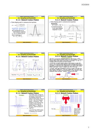3/23/2010
7
Mobile Communication Systems Nov09
6.1.4 Raised Cosine Pulses
37
6.1 Sampling and Bandwidth
Digital Modulation I
Pulse shaping used in communication systems
W is bandwidth of an
ideal lowpass response
α ∈ [0, 1] rolloff factor
Zero crossings at
t = ± Ts , ± 2 Ts , …
( )
222
161
2cos
sinc)(
tW
tW
T
t
tp
s α
απ
−





=
ideal lowpass filter
impulse response
Attenuation by 1/t2 for
large t to reduce tail
Mobile Communication Systems Nov09
6.1.4 Raised Cosine Pulses
38
6.1 Sampling and Bandwidth
Digital Modulation I
Pulse shaping used in communication systems
Bandwidth:
(1 + α) W = 2 W – f1
f1 transition begins
from ideal lowpass
response to zero
( )









−<≤













−
−
−
<≤
=
otherwise0
2||if
22
||
sin1
4W
1
||0if
2W
1
)( 11
1
1
fWff
fW
Wf
ff
fP
π
sT
W
2
1
=
W
f1
1−=α
Mobile Communication Systems Nov09
6.1.4 Raised Cosine Pulses
39
6.1 Sampling and Bandwidth
Digital Modulation I
2
)1(Baseband sSB
sR
rW +=
|)(||)(| fHfH RC=
0=r
5.0=r
1=r
1=r
5.0=r
0=r
)()( thth RC=
T2
1
T4
3
T
1
T4
3−
T2
1−
T
1−
1
0.5
0
1
0.5
0 T T2 T3T−T2−T3−
sRrW )1(Passband DSB +=
Practical Aspects
•RRC Filters are practically implemented digitally (i.e. DSP processor or FPGA).
Means we usually window the transfer function of the filter (remember it is infinite)
and hence define a finite number of taps (usually an odd number – i.e. 127). A
rectangular window quite practical and close to optimum.
•At transmitter, we usually modulate symbols by delta modulator (a single delta
function d[n-k] scaled by symbol amplitude at desired sampling instant and rest
zero padded). To get desired pulse shaping sequence, next symbol sample should be
separated by time distance of zero crossings (T). Hence number of zero’s padded
between symbol spikes = number of samples of RRC filter in this range.
•At receiver, usually apply oversampling but often not as simple to form RRC filter
order matched to sampling rate. In this case, samples input to the receiver may
require regression for sample rate matching purposes (i.e linear regression or SINC
interpolation common techniques). Downside = correlated noise formed.
Symbol Sequence
To DAC
Sampled
Filter IR
40Digital Modulation I
Mobile Communication Systems Nov09
6.1.4 Raised Cosine Pulses
6.1 Sampling and Bandwidth
Example:
t
•Each RRC pulse overlaps by
one symbol interval where at
the sampling instant (at
peaks of each pulse), there is
no ISI. Sum of all delayed
pulses = convolution – this
example is just showing the
overlap of each pulse by
symbol delay, T. Reality to
the eye = add the whole lot
together!
•Less ISI than SINC pulses
if sampling jitter present.
T
Sequence: 1,1,-1,-1,1,-1,1
41Digital Modulation I
Mobile Communication Systems Nov09
6.1.4 Raised Cosine Pulses
6.1 Sampling and Bandwidth
Example:
Take just single
sample, and pad
with 4 zeros.
Repeat and get
desired Pulse
sequence.
Filter delay
42Digital Modulation I
Mobile Communication Systems Nov09
6.1.4 Raised Cosine Pulses
6.1 Sampling and Bandwidth
 