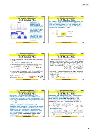 3/23/2010
8
Mobile Communication Systems Nov09
6.1.5 Matched Filter
43
6.1 Sampling and Bandwidth
Digital Modulation I
Key Concepts: Noise
bandwidth very high,
where noise power is
related to bandwidth. To
ensure noise power not too
high, must bandlimit the
noise before detecting the
symbol received. A very
special filter can be
designed to maximize the
received SNR, and this
filter is identical to the
transmitter filter shaping
the symbols. This filter
introduces Processing Gain
in the system.
Mobile Communication Systems Nov09
6.1.5 Matched Filter
44
6.1 Sampling and Bandwidth
Digital Modulation I
Key Concept: If the transmitter pulse shaping filter has
impulse response f(t), the receiver matched filter is a
filter with impulse response f(t). For convenience we
write the matched filter impulse response f(T-t) due to
time direction and causality. Proof:
Ah(t)
v(t)
r(t)=Ah(t)+v(t) y(t)= ho(t)+n(t)
Filter,
f(T-t)
Sample at t = T
Mobile Communication Systems Nov09
6.1.5 Matched Filter
45
6.1 Sampling and Bandwidth
Digital Modulation I
Schwartz Inequality: Two vectors in inner product space
satisfy:
Equality if:
Optimum detector in white noise is the matched filter.
Given an input signal waveform h(t), the matched filter is
F(f)=H*(f), (i.e. f(t)=h(-t)) that maximizes the SNR.
Maximized if:
Why?
Syntax Absolute: Syntax Norm:
= length
∑ •=•
i
2
( ) ( ) 22
bajbajba +=−×+=•
Mobile Communication Systems Nov09
6.1.5 Matched Filter
46
6.1 Sampling and Bandwidth
Digital Modulation I
Let the finite dimension vector model be
where is the sampled
received vector with hi the channel envelope, d the data
symbol and vi the sampled noise. The output SNR in inner
product form is given as:
The Cauchy – Schwartz inequality, , equates to
unity if both h and f are linearly dependent. If this
condition is met,
( ) vfhfrf HHH
l dy +==
[ ]LL2211l vdh,,vdh,vdhr +++= L L
C∈
( ) 1hffh ≤⋅
− H1
2
2
v
2
d
max σ
σ
N
S
h=





2
H
2
2
v
2
d
2
H
2
v
2
d
h
σ
σ
σ
σ
N
S








⋅
=








=
fh
hf
f
hf
∝provided f h.
Mobile Communication Systems Nov09
6.1.5 Matched Filter
47
6.1 Sampling and Bandwidth
Digital Modulation I
Key Concept: Processing Gain of Matched Filter.
Indicates gain in SNR by using matched filter where
processing gain is the ratio of input noise bandwidth and
output noise bandwidth (which is always greater than one):
But Noise bandwidth is infinite? Not true, RF
components in link bandlimited – after mixing, we usually
apply bandpass filter at Front end of receiver and use
low pass filter (anti aliasing filter) to rid unwanted
mixing components. Even without filtering, noise is not
with infinite bandwidth – think of blackbody radiation
from cavity! If noise bandwidth was same as signal
bandwidth would we achieve a gain in SNR?
out
N
in
N
B
B
G =
Mobile Communication Systems Nov09
6.1.5 Matched Filter
48
6.1 Sampling and Bandwidth
Digital Modulation I
Link between SNR and Processing Gain: Simplest proof if
we assume SINC pulses (Bandwidth definition clear).
Define the SINC pulse as h(t), where A•h(t) is the
transmitted symbol, A = symbol. Double Sided Signal
Bandwidth as 1/T = BN
out. Symbol Energy symbol^2.
( ) 0
2
0
2
2
)(2
2/
)(
GN
tthE
BN
tth
T
A
s
in
N
in
SNR



 ∂
=
∂
=
∫∫
∞
∞−
∞
∞−
γ
0
2
22
2
2
2
2
2
)(2
)(
)(
)()(
1
)(
N
tthE
tth
tthE
tthtn
T
tth
T
E
s
n
s
s
out
SNR



 ∂
=
∂



 ∂
=
∂∗



 ∂
=
∫
∫
∫
∫
∫
∞
∞−
∞
∞−
∞
∞−
∞
∞−
∞
∞−
σ
γ
in
SNR
out
SNR Gγγ =∴
Matched Filter SNR:
 