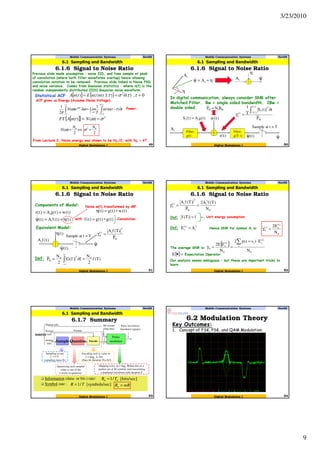 3/23/2010
9
Mobile Communication Systems Nov09
6.1.6 Signal to Noise Ratio
49
6.1 Sampling and Bandwidth
Digital Modulation I
Previous slide made assumption – noise IID, and time sample at peak
of convolution (where both filter waveforms overlap) hence allowing
convolution notation to be removed. Previous slide linked in Noise PSD
and noise variance. Comes from Gaussian statistics – where n(t) is the
random independently distributed (IID) Gaussian noise waveform.
[ ] { } 0,)()()()( 2
=∂=±= ττστtntnEtnA
ACF gives us Energy (Assume Noise Voltage).
∫∫ −
∞→
∞
∞−
∂−=∂
2/
2/
)()(
1
)(
2
1
T
T
T
j
ttntn
T
LimeN τωω
π
ωτ Power.
⇔=
2
)( 0N
N ω
2
02 N
=σ
[ ]{ } 2
)()( σω == NtnAFT
Statistical ACF
From Lecture 2, Noise energy was shown to be N0 /2, with N0 = kT.
Mobile Communication Systems Nov09
6.1.6 Signal to Noise Ratio
50
6.1 Sampling and Bandwidth
Digital Modulation I
η+=ψ iAˆ
iA
η
iA
η
ψˆ
In digital communication, always consider SNR after
Matched Filter. Bw = single sided bandwidth. 2Bw =
double sided.
Filter,
g(T- t)
Sample at t = T
Filter,
g(t)
iA
)t(w
)t(r )t(ˆψ ψˆ
W
2/T
2/T
2
i
)i(
I
P
t)t(S
T
1
∫−
∂
=γ
)t(gA)t(S ii =
W0W BNP =
Mobile Communication Systems Nov09
6.1.6 Signal to Noise Ratio
51
6.1 Sampling and Bandwidth
Digital Modulation I
)t(w)t(gA)t(r i +=
)t()t(fA)t(ˆ i η+=ψ
Sample at t = T
Components of Model:
Equivalent Model:
)t(fAi
)t(η
)t(ˆψ
ψˆ
)t(g)t(g)t(f ∗=with
Noise w(t) transformed by MF.
N
2
i)i(
0
P
)T(fA
=γ
Convolution
Def: )T(f
2
N
f)f(G
2
N
P 020
N =∂= ∫
∞
∞−
)t(w)t(g)t( ∗=η
Mobile Communication Systems Nov09
6.1.6 Signal to Noise Ratio
52
6.1 Sampling and Bandwidth
Digital Modulation I
1)T(f = Unit energy assumption.Def:
0
2
i
N
2
i)i(
0
N
)T(fA2
P
)T(fA
==γ
Def: 2
i
)i(
s AE = Hence SNR for symbol Ai is:
0
)i(
s)i(
0
N
E2
=γ
The average SNR is:
{ }
0
i
)i(
si
0
)i(
s
0
N
E)ss(p2
N
EE2 ∑ ⋅=
==γ
{ }=•E Expectation Operator
Our analysis seems ambiguous – but these are important tricks to
learn.
Mobile Communication Systems Nov09
6.1.7 Summary
53
6.1 Sampling and Bandwidth
Digital Modulation I
Information (data- or bit-) rate:
Symbol rate :
Sampling at rate
(sampling time=Ts)
Quantizing each sampled
value to one of the
L levels in quantizer.
Encoding each q. value to
bits
(Data bit duration Tb=Ts/l)
Encode
Pulse
modulateSample Quantize
Pulse waveforms
(baseband signals)
Bit stream
(Data bits)
Format
Digital info.
Textual
info.
Analog
info.
source
Mapping every data bits to a
symbol out of M symbols and transmitting
a baseband waveform with duration T
ss Tf /1= Ll 2log=
Mm 2log=
[bits/sec]/1 bb TR =
ec][symbols/s/1 TR = mRRb =
6.2 Modulation Theory
Mobile Communication Systems Nov09
54Digital Modulation I
Key Outcomes:
1. Concept of FSK, PSK, and QAM Modulation.
 