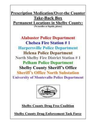 Prescription Medication/Over-the Counter
Take-Back Box
Permanent Locations in Shelby County:
(No needles or liquids, please)
Alabaster Police Department
Chelsea Fire Station # 1
Harpersville Police Department
Helena Police Department
North Shelby Fire District Station # 1
Pelham Police Department
Shelby County Sheriff’s Office
Sheriff’s Office North Substation
University of Montevallo Police Department
Shelby County Drug Free Coalition
Shelby County Drug Enforcement Task Force
 