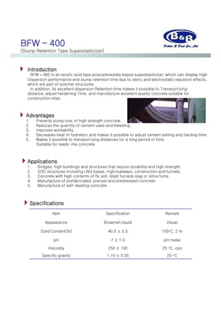 BFW – 400
(Slump Retention Type Superplasticizer)
Introduction
BFW – 400 is an acrylic acid type polycarboxylate based superplasticizer, which can display high
Dispersion performance and slump retention time due to steric and electrostatic repulsion effects,
which are part of polymer structures.
In addition, its excellent dispersion Retention time makes it possible to Transport long
distance, adjust hardening Time, and manufacture excellent quality concrete suitable for
construction sites.
Advantages
1. Prevents slump loss of high strength concrete.
2. Reduces the quantity of cement used and bleeding.
3. Improves workability.
4. Decreases heat of hydration and makes it possible to adjust cement setting and harding time
5. Makes it possible to transport long distances for a long period of time.
Suitable for ready-mix concrete.
Applications
1. Bridges, high buildings and structures that require durability and high strength.
2. SOC structures including LNG bases, high/subways, construction and tunnels.
3. Concrete with high contents of fly ash, blast furnace slag or silica fume.
4. Manufacture of prefabricated, precast and prestressed concrete.
5. Manufacture of self-leveling concrete.
Item Specification Remark
Appearance Brownish liquid Visual
Solid Content(%) 40.0 ± 0.5 105oC, 2 hr
pH 7 ± 1.0 pH meter
Viscosity 250 ± 100 25 oC, cps
Specific gravity 1.10 ± 0.05 25 oC
Specifications
 