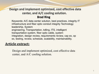 Design and implement optimized, cost effective data
           center, and A/C cooling solution.
                      Brad Ring
    Keywords: A/C data center solution, best practices, integrity IT
    infrastructure and fiber optic conduit integrity Technology
    leadership, System
    engineering, Transportation, tolling, ITS, intelligent
    transportation system, fiber optic cable, system
    integration, design review, requirements review, cap ex, op
    ex, testing, review, schedule, scalability, maintainability.

Article extract:
    Design and implement optimized, cost effective data
    center, and A/C cooling solution.




                                                                       1
 