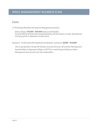 SPACE MANAGEMENT BUSINESS PLAN
Page 8
Costs
1 FTE (Salary/Benefits) Permanent Management position.
Salary Range: $78,000 - $90,000 (salary and benefits)
To be funded by BC Jobs Plan targeted funding. Job description is under development.
Final pay grade is dependent on placement
Expenses - Professional Development (workshops, seminars) $5000 – $10,000
This is specifically to bring Phil Rouble, Associate Director of Facilities Planning and
Sustainability at Algonquin College to BCIT for a week long workshop on Space
Management best practices for key stakeholders.
 