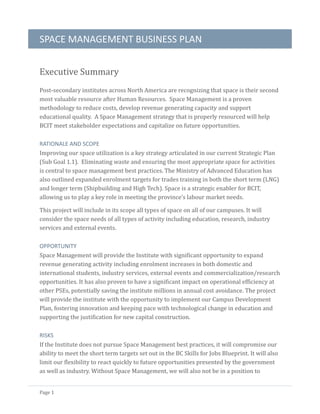 SPACE MANAGEMENT BUSINESS PLAN
Page 1
Executive Summary
Post-secondary institutes across North America are recognizing that space is their second
most valuable resource after Human Resources. Space Management is a proven
methodology to reduce costs, develop revenue generating capacity and support
educational quality. A Space Management strategy that is properly resourced will help
BCIT meet stakeholder expectations and capitalize on future opportunities.
RATIONALE AND SCOPE
Improving our space utilization is a key strategy articulated in our current Strategic Plan
(Sub Goal 1.1). Eliminating waste and ensuring the most appropriate space for activities
is central to space management best practices. The Ministry of Advanced Education has
also outlined expanded enrolment targets for trades training in both the short term (LNG)
and longer term (Shipbuilding and High Tech). Space is a strategic enabler for BCIT,
allowing us to play a key role in meeting the province’s labour market needs.
This project will include in its scope all types of space on all of our campuses. It will
consider the space needs of all types of activity including education, research, industry
services and external events.
OPPORTUNITY
Space Management will provide the Institute with significant opportunity to expand
revenue generating activity including enrolment increases in both domestic and
international students, industry services, external events and commercialization/research
opportunities. It has also proven to have a significant impact on operational efficiency at
other PSEs, potentially saving the institute millions in annual cost avoidance. The project
will provide the institute with the opportunity to implement our Campus Development
Plan, fostering innovation and keeping pace with technological change in education and
supporting the justification for new capital construction.
RISKS
If the Institute does not pursue Space Management best practices, it will compromise our
ability to meet the short term targets set out in the BC Skills for Jobs Blueprint. It will also
limit our flexibility to react quickly to future opportunities presented by the government
as well as industry. Without Space Management, we will also not be in a position to
 