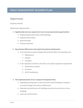 SPACE MANAGEMENT BUSINESS PLAN
Page 6
Opportunity
BUSINESS DRIVERS
Optimization Opportunities:
1. Significantly increase capacity for new revenue generation opportunities
 Programming in both trades and technology
 Industry Partnerships
 External Events
 Commercialization
2. Operational efficiencies and capital investment optimization
 A net reduction in square footage will positively affect our operating costs
 Maintenance
 Utilities
 Custodial
 A net reduction in facilities will reduce our capital equipment requirements
 Depreciation expense
 Furniture
 AV/IT installations
3. The implementation of our Campus Development Plan
 Upgrading existing space to meet innovative and technological change in
curriculum design and student collaboration
 Rationale and justification for building renewal and construction of new
buildings.
 Land use transformation
 
