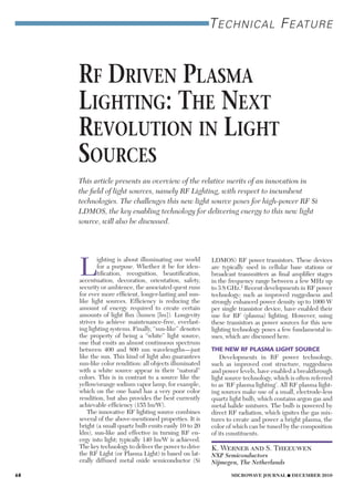 Technical FeaTure
Rf DRiven Plasma
lighting: the next
Revolution in light
souRces
This article presents an overview of the relative merits of an innovation in
the field of light sources, namely RF Lighting, with respect to incumbent
technologies. The challenges this new light source poses for high-power RF Si
LDMOS, the key enabling technology for delivering energy to this new light
source, will also be discussed.
L
ighting is about illuminating our world
for a purpose. Whether it be for iden-
tification, recognition, beautification,
accentuation, decoration, orientation, safety,
security or ambience, the associated quest runs
for ever more efficient, longer-lasting and sun-
like light sources. Efficiency is reducing the
amount of energy required to create certain
amounts of light flux (lumen [lm]). Longevity
strives to achieve maintenance-free, everlast-
ing lighting systems. Finally, “sun-like” denotes
the property of being a “white” light source,
one that emits an almost continuous spectrum
between 400 and 800 nm wavelengths—just
like the sun. This kind of light also guarantees
sun-like color rendition: all objects illuminated
with a white source appear in their “natural”
colors. This is in contrast to a source like the
yellow/orange sodium vapor lamp, for example,
which on the one hand has a very poor color
rendition, but also provides the best currently
achievable efficiency (155 lm/W).
The innovative RF lighting source combines
several of the above-mentioned properties. It is
bright (a small quartz bulb emits easily 10 to 20
klm), sun-like and effective in turning RF en-
ergy into light; typically 140 lm/W is achieved.
The key technology to deliver the power to drive
the RF Light (or Plasma Light) is based on lat-
erally diffused metal oxide semiconductor (Si
LDMOS) RF power transistors. These devices
are typically used in cellular base stations or
broadcast transmitters as final amplifier stages
in the frequency range between a few MHz up
to 3.8 GHz.1 Recent developments in RF power
technology; such as improved ruggedness and
strongly enhanced power density up to 1000 W
per single transistor device, have enabled their
use for RF (plasma) lighting. However, using
these transistors as power sources for this new
lighting technology poses a few fundamental is-
sues, which are discussed here.
THE NEW RF PLASMA LIGHT SOURCE
Developments in RF power technology,
such as improved cost structure, ruggedness
and power levels, have enabled a breakthrough
light source technology, which is often referred
to as ‘RF plasma lighting’. All RF plasma light-
ing sources make use of a small, electrode-less
quartz light bulb, which contains argon gas and
metal halide mixtures. The bulb is powered by
direct RF radiation, which ignites the gas mix-
tures to create and power a bright plasma, the
color of which can be tuned by the composition
of its constituents.
K. Werner and S. Theeuwen
NXP Semiconductors
Nijmegen, The Netherlands
68 MICROWAVE JOURNAL  DECEMBER 2010
 