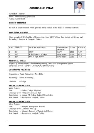 CURRICULUM VITAE
Abhishek Kumar
Email: abhishekkrrao@gmail.com
Mobile: 8359048963
CAREER OBJECTIVE
To work in an environment which provides more avenues in the fields of computer software.
EDUCATION HISTORY
I have completed BE (Batchlor of Engineering) from SRIST (Shree Ram Institute of Science and
Technology) Jabalpur in Computer Science.
TECHNICAL SKILLS
Subjects of interest: Object Oriented Programming, Data Base Management System
Languages known : C and C++, Core JAVA,Sql,HTML(basic)
VOCATIONAL TRAINING
Organization: Appin Technology ,New Delhi
Technology :Cloud Computing
Duration : 15 days
PROJECTS UNDERTAKEN
Major Project:
Title :- Online College Magazine
Language used:- Html,Core Java And Sql
Description :- Update All College Related News Online
Role Played :- Requirement Analysis,Coding.
PROJECTS UNDERTAKEN
Minor Project:
Title :- Hospital Management Record
Language used:- Core Java And Sql
Description :- Manages Records of Patient And Doctors
Role Played :- Requirement Analysis,Coding.
.
S.No DEGREE SCHOOL/COLLEGE UNIVERSIY/
BOARD
YEAR C.G.P.A
1 B.E SRIST RGPV 2016 7.59
2 12th K.Rai Science College Bihar Board 2012 69.5
3 10th D A V High School Bihar Board 2010 74.4
 