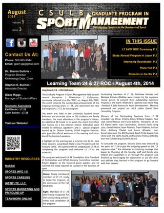 IN THIS ISSUEIN THIS ISSUE
LT 24/27 ROC Ceremony P.1LT 24/27 ROC Ceremony P.1
Study Abroad Program in Japan P.2Study Abroad Program in Japan P.2
Internship Roundtable P.3Internship Roundtable P.3
Plane Pull P.3Plane Pull P.3
Students in the Biz P.4Students in the Biz P.4
VOLUMEVOLUME 5
ISSUEISSUE 33
AugustAugust
20142014
Developing Leaders in the Business of SportDeveloping Leaders in the Business of Sport
Contact Us At:
Phone: 562-985-2044
Email: gpsm.ga@gmail.com
Dr. Sharon Guthrie -
Program Director/
Kinesiology Dept. Chair
Stephen E. Buchan -
Associate Director
Diane Higgs -
Manager of Student Affairs
Graduate Assistants
Earl Declet - LT 25
Colin Baines - LT 26
Visit our Website!
www.csulb.edu/sportmanagement
INDUSTRY RESOURCES
NASSM
SPORTS INFO 101
SPORTS CAREERS
INSTITUTE, LLC.
SPORTS MARKETING AND
PR ROUND UP
TEAMWORK ONLINE
Learning Team 24 & 27 ROCLearning Team 24 & 27 ROC -- August 4th, 2014August 4th, 2014
Long Beach, CA – USU Ballroom
The Graduate Program in Sport Management held its semi
-annual Reception / Orientation / Colloquium,
commonly referred to as the ‘ROC’, on August 4th, 2014.
The event honored the outstanding achievements of the
outgoing learning team, LT 24, and welcomed the new
learning team, LT 27, to the program.
The event was held in the University Student Union
Ballroom and attracted close to 230 students and family
members, the most attendees in the program’s history.
An additional 80 tuned in to watch the event from their
own homes via a live internet stream. Attendees were
treated to delicious appetizers and a special program
hosted by Dr. Sharon Guthrie, GPSM Program Director,
who gave the official welcome of the evening and intro-
duced the honored speakers.
A highlight of the evening was a surprise visit by Dr. Jane
Close Conoley, Long Beach State’s new President and her
husband Collie. She spoke briefly to congratulate LT 24 on
completing the program and welcome LT 27 to the
university.
The program welcomed LA 84 Foundation Vice President
of Partnerships and GPSM Advisory Committee member
Robert Wagner as the honored guest speaker and he
outlined the steps required to succeed in the business of
sport.
Graduating members of LT 24, Matthew Montes and
Mariana Patraca Dibildox were chosen by the capstone
review panels to present their outstanding Capstone
Projects at the event. Matthew’s capstone was titled: Flag
-Football: A Safe Avenue for Youth Development. Mariana
presented her project on: MLB Latino Grand Slam
Consulting Program.
Winners of the Outstanding Capstone from LT 24
included: Lisa Chow, Victoria Davis, Brittany Hayden, Paul
Leaf, Daniel Nelson and Travis Roberts. Recipients of the
4.0 Award were: Juan Covarrubias, Victoria Davis, Greg
Loza, Daniel Nelson, Ryan Polanco, Travis Roberts, Ashton
Stine, Anthony Tibaldi and Aaron Wheeler. Juan
Covarrubias won the Bill Shumard Beach Pride Award, Lisa
Chow won the 110% Award, and Mariana Patraca Dibildox
won the Outstanding Student Award.
To conclude the program, Victoria Davis was selected by
her peers in LT 24 to give the outgoing speech as the “LT
representative.” She delivered an inspiring message that
began by thanking all the faculty, staff and family who
helped and supported LT 24 through the program and
finished by encouraging her classmates to use the skills
and abilities they learned in the program to go forward
with their careers.
Above: Newly introduced
members of LT 27, ready
to begin the program, at
the conclusion of the Fall
2014 ROC.
Right: Members of LT 24
after being recognized for
their outstanding achieve-
ments and completion of
the program.
 