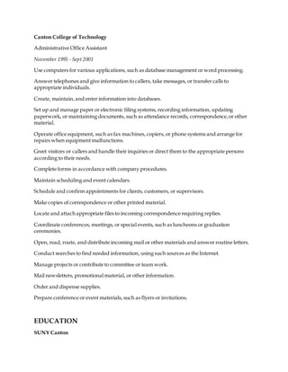 Canton College of Technology
Administrative Office Assistant
November 1995 - Sept 2001
Use computers for various applications, such as database management or word processing.
Answer telephones and give information to callers, take messages, or transfer calls to
appropriate individuals.
Create, maintain, and enter information into databases.
Set up and manage paper or electronic filing systems, recording information, updating
paperwork, or maintaining documents, such as attendance records, correspondence,or other
material.
Operate office equipment, such as fax machines, copiers, or phone systems and arrange for
repairs when equipment malfunctions.
Greet visitors or callers and handle their inquiries or direct them to the appropriate persons
according to their needs.
Complete forms in accordance with company procedures.
Maintain scheduling and event calendars.
Schedule and confirm appointments for clients, customers, or supervisors.
Make copies of correspondence or other printed material.
Locate and attach appropriate files to incoming correspondence requiring replies.
Coordinate conferences, meetings, or special events, such as luncheons or graduation
ceremonies.
Open, read, route, and distribute incoming mail or other materials and answer routine letters.
Conduct searches to find needed information, using such sources as the Internet.
Manage projects or contribute to committee or team work.
Mail newsletters, promotional material, or other information.
Order and dispense supplies.
Prepare conference or event materials, such as flyers or invitations.
EDUCATION
SUNY Canton
 