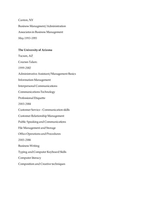 Canton, NY
Business Managment/Administration
Associates in Business Management
May 1993-1995
The University of Arizona
Tucson, AZ
Courses Taken:
1999-2002
Administrative Assistant/Management Basics
Information Management
Interpersonal Communications
Communications Technology
Professional Etiquette
2003-2004
Customer Service - Communication skills
Customer Relationship Management
Public Speaking and Communications
File Management and Storage
Office Operations and Procedures
2005-2006
Business Writing
Typing and Computer Keyboard Skills
Computer literacy
Composition and Creative techniques
 