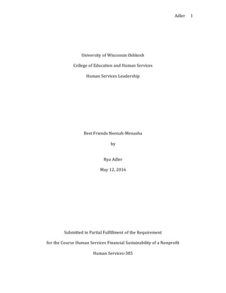 Adler 1
University of Wisconsin Oshkosh
College of Education and Human Services
Human Services Leadership
Best Friends Neenah-Menasha
by
Rya Adler
May 12, 2016
Submitted in Partial Fulfillment of the Requirement
for the Course Human Services Financial Sustainability of a Nonprofit
Human Services-385
 