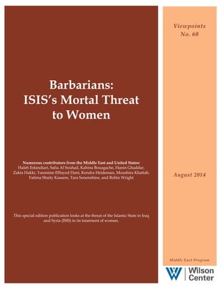 Barbarians:
ISIS’s Mortal Threat
to Women
Numerous contributors from the Middle East and United States:
Haleh Esfandiari, Safia Al Souhail, Kahina Bouagache, Hanin Ghaddar,
Zakia Hakki, Yassmine ElSayed Hani, Kendra Heideman, Moushira Khattab,
Fatima Sbaity Kassem, Tara Sonenshine, and Robin Wright
This special edition publication looks at the threat of the Islamic State in Iraq
and Syria (ISIS) in its treatment of women.
Viewpoints
No. 60
August 2014
Middle East Program
0
 