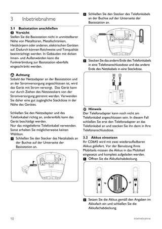 2 Schließen Sie den Stecker des Telefonkabels
3        Inbetriebnahme                                  an der Buchse auf der Unterseite der
                                                         Basisstation an.
3.1 Basisstation anschließen
     Vorsicht
Stellen Sie die Basisstation nicht in unmittelbarer
Nähe von Metalltüren, Metallschränken,
Heizkörpern oder anderen, elektrischen Geräten
auf. Dadurch können Reichweite und Tonqualität
beeinträchtigt werden. In Gebäuden mit dicken
Innen- und Außenwänden kann die
Funkverbindung zur Basisstation ebenfalls             3 Stecken Sie das andere Ende des Telefonkabels
                                                         in eine Telefonanschlussdose und das andere
eingeschränkt werden.
                                                         Ende des Netzkabels in eine Steckdose.
 ! Achtung
Sobald der Netzadapter an der Basisstation und
an der Stromversorgung angeschlossen ist, wird
das Gerät mit Strom versorgt. Das Gerät kann
nur durch Ziehen des Netzsteckers von der
Stromversorgung getrennt werden. Verwenden
Sie daher eine gut zugängliche Steckdose in der
Nähe des Gerätes.
                                                          Hinweis
Schließen Sie den Netzadapter und das                 Der Telefonadapter kann noch nicht am
Telefonkabel richtig an, anderenfalls kann das        Telefonkabel angeschlossen sein. In diesem Fall
Gerät beschädigt werden.                              schließen Sie erst den Telefonadapter an das
Nur das mitgelieferte Telefonkabel verwenden.         Telefonkabel an und stecken Sie ihn dann in Ihre
Sonst erhalten Sie möglicherweise keinen              Telefonanschlussdose.
Wählton.
1 Schließen Sie den Stecker des Netzkabels an         3.2 Akkus einsetzen
    der Buchse auf der Unterseite der                 Ihr CD645 wird mit zwei wiederaufladbaren
    Basisstation an.                                  Akkus geliefert. Vor der Benutzung Ihres
                                                      Mobilteils müssen die Akkus in das Mobilteil
                                                      eingesetzt und komplett aufgeladen werden.
                                                      1 Öffnen Sie die Akkufachabdeckung.




                                                      2 Setzen Sie die Akkus gemäß den Angaben im
                                                         Akkufach ein und schließen Sie die
                                                         Akkufachabdeckung.


10                                                                                        Inbetriebnahme
 